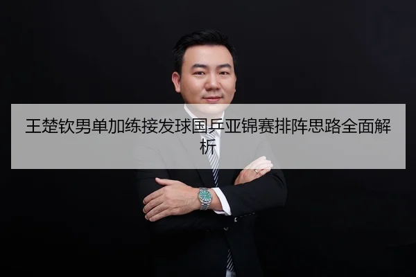 王楚钦男单加练接发球国乒亚锦赛排阵思路全面解析