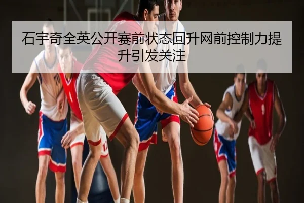 石宇奇全英公开赛前状态回升网前控制力提升引发关注
