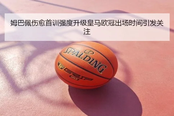 姆巴佩伤愈首训强度升级皇马欧冠出场时间引发关注